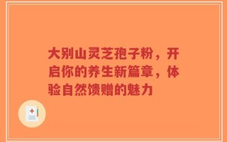 大别山灵芝孢子粉，开启你的养生新篇章，体验自然馈赠的魅力