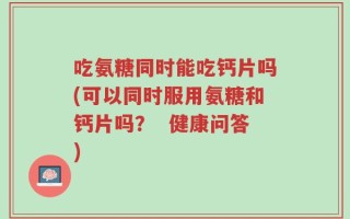 吃氨糖同时能吃钙片吗(可以同时服用氨糖和钙片吗？  健康问答)