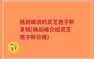 杨剑峰讲的灵芝孢子粉多钱(杨剑峰介绍灵芝孢子粉价格)
