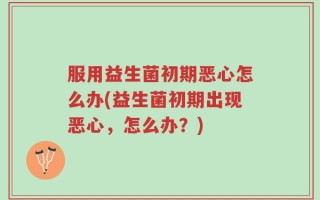 服用益生菌初期恶心怎么办(益生菌初期出现恶心，怎么办？)
