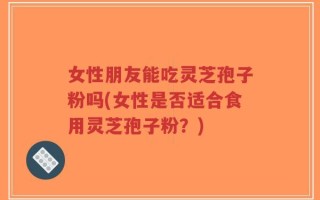 女性朋友能吃灵芝孢子粉吗(女性是否适合食用灵芝孢子粉？)