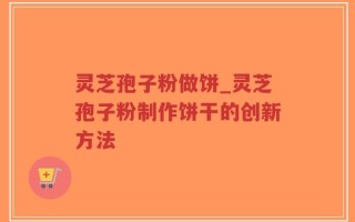 灵芝孢子粉做饼_灵芝孢子粉制作饼干的创新方法