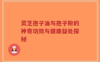灵芝孢子油与孢子粉的神奇功效与健康益处探秘