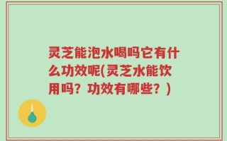 灵芝能泡水喝吗它有什么功效呢(灵芝水能饮用吗？功效有哪些？)