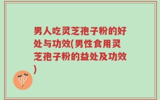 男人吃灵芝孢子粉的好处与功效(男性食用灵芝孢子粉的益处及功效)