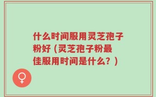 什么时间服用灵芝孢子粉好 (灵芝孢子粉最佳服用时间是什么？)