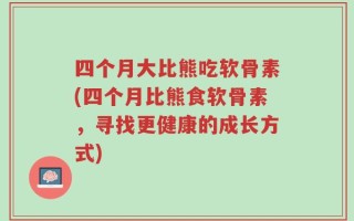 四个月大比熊吃软骨素(四个月比熊食软骨素，寻找更健康的成长方式)