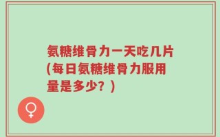 氨糖维骨力一天吃几片(每日氨糖维骨力服用量是多少？)