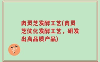 肉灵芝发酵工艺(肉灵芝优化发酵工艺，研发出高品质产品)