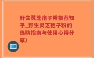 野生灵芝孢子粉推荐知乎_野生灵芝孢子粉的选购指南与使用心得分享)