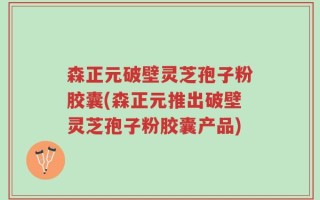 森正元破壁灵芝孢子粉胶囊(森正元推出破壁灵芝孢子粉胶囊产品)