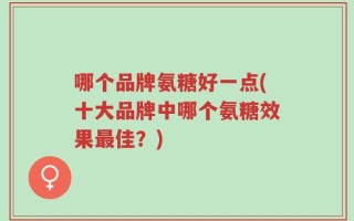 哪个品牌氨糖好一点(十大品牌中哪个氨糖效果最佳？)