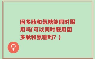 固多肽和氨糖能同时服用吗(可以同时服用固多肽和氨糖吗？)
