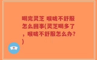 喝完灵芝 喉咙不舒服怎么回事(灵芝喝多了，喉咙不舒服怎么办？)