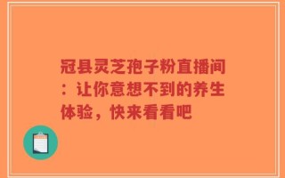 冠县灵芝孢子粉直播间：让你意想不到的养生体验，快来看看吧