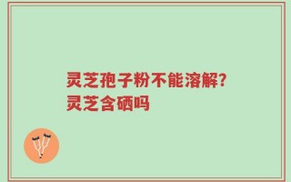 灵芝孢子粉不能溶解？灵芝含硒吗