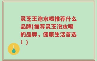 灵芝王泡水喝推荐什么品牌(推荐灵芝泡水喝的品牌，健康生活首选！)