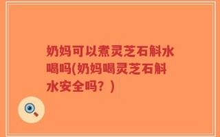 奶妈可以煮灵芝石斛水喝吗(奶妈喝灵芝石斛水安全吗？)