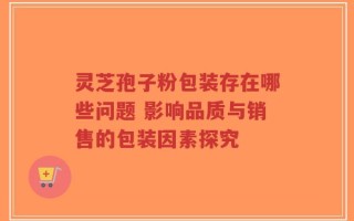 灵芝孢子粉包装存在哪些问题 影响品质与销售的包装因素探究