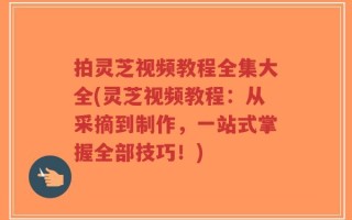 拍灵芝视频教程全集大全(灵芝视频教程：从采摘到制作，一站式掌握全部技巧！)