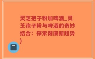 灵芝孢子粉加啤酒_灵芝孢子粉与啤酒的奇妙结合：探索健康新趋势)