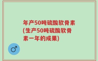 年产50吨硫酸软骨素(生产50吨硫酸软骨素一年的成果)