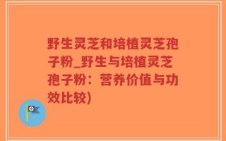 野生灵芝和培植灵芝孢子粉_野生与培植灵芝孢子粉：营养价值与功效比较)