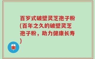 百岁式破壁灵芝孢子粉(百年之久的破壁灵芝孢子粉，助力健康长寿)