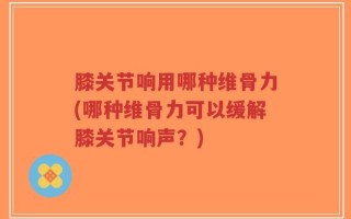 膝关节响用哪种维骨力(哪种维骨力可以缓解膝关节响声？)