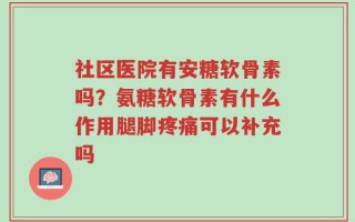 社区医院有安糖软骨素吗？氨糖软骨素有什么作用腿脚疼痛可以补充吗