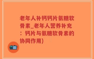 老年人补钙钙片氨糖软骨素_老年人营养补充：钙片与氨糖软骨素的协同作用)
