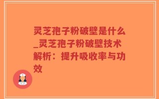 灵芝孢子粉破壁是什么_灵芝孢子粉破壁技术解析：提升吸收率与功效
