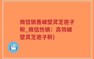微信销售破壁灵芝孢子粉_微信热销：高效破壁灵芝孢子粉)
