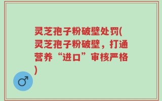 灵芝孢子粉破壁处罚(灵芝孢子粉破壁，打通营养“进口”审核严格)