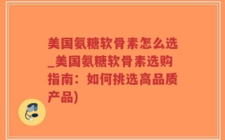 美国氨糖软骨素怎么选_美国氨糖软骨素选购指南：如何挑选高品质产品)