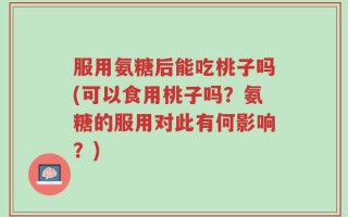 服用氨糖后能吃桃子吗(可以食用桃子吗？氨糖的服用对此有何影响？)