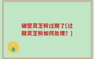 破壁灵芝粉过期了(过期灵芝粉如何处理？)