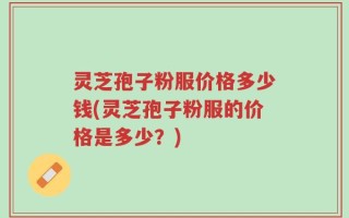 灵芝孢子粉服价格多少钱(灵芝孢子粉服的价格是多少？)