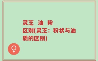 灵芝  油  粉  区别(灵芝：粉状与油质的区别)
