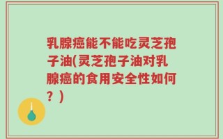 乳腺癌能不能吃灵芝孢子油(灵芝孢子油对乳腺癌的食用安全性如何？)