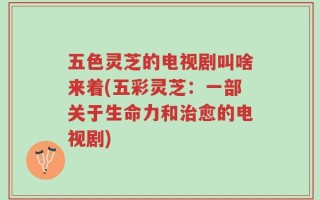 五色灵芝的电视剧叫啥来着(五彩灵芝：一部关于生命力和治愈的电视剧)