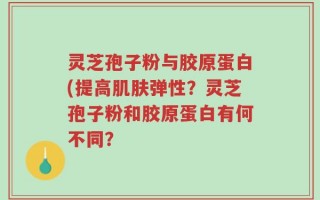 灵芝孢子粉与胶原蛋白(提高肌肤弹性？灵芝孢子粉和胶原蛋白有何不同？