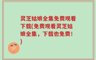灵芝姑娘全集免费观看下载(免费观看灵芝姑娘全集，下载也免费！)