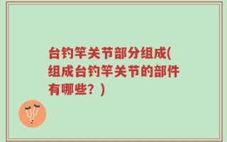 台钓竿关节部分组成(组成台钓竿关节的部件有哪些？)