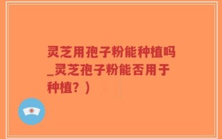 灵芝用孢子粉能种植吗_灵芝孢子粉能否用于种植？)