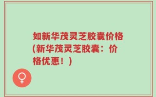 如新华茂灵芝胶囊价格(新华茂灵芝胶囊：价格优惠！)