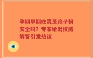 孕期早期吃灵芝孢子粉安全吗？专家给出权威解答引发热议