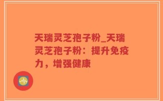 天瑞灵芝孢子粉_天瑞灵芝孢子粉：提升免疫力，增强健康