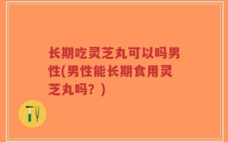 长期吃灵芝丸可以吗男性(男性能长期食用灵芝丸吗？)