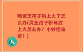 喝灵芝孢子粉上火了怎么办(灵芝孢子粉导致上火怎么办？小妙招来解！)